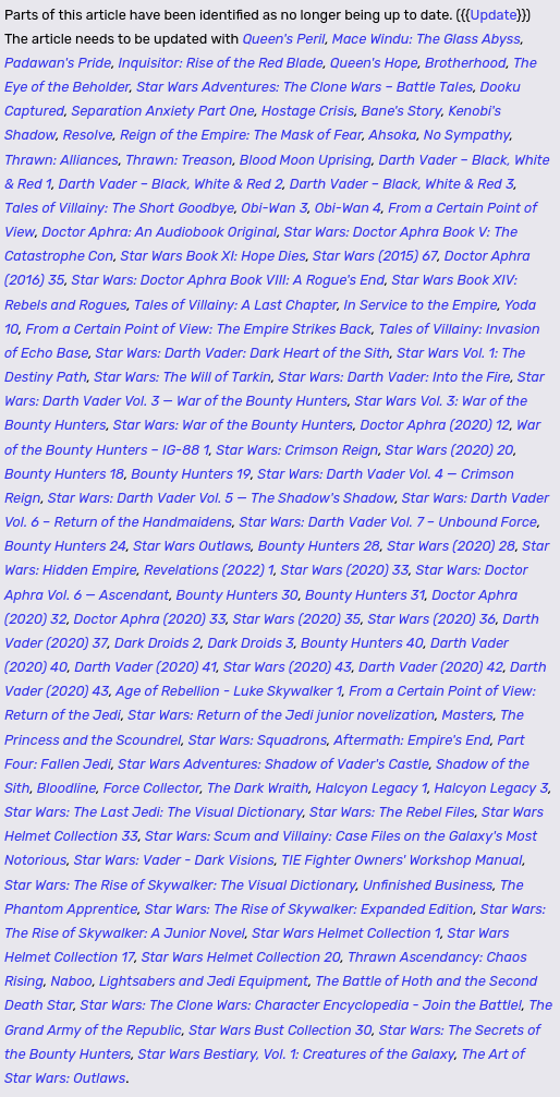 Parts of this article have been identified as no longer being up to date. The article needs to be updated with Queen's Peril, Mace Windu: The Glass Abyss, Padawan's Pride, Inquisitor: Rise of the Red Blade, Queen's Hope, Brotherhood, The Eye of the Beholder, Star Wars Adventures: The Clone Wars – Battle Tales, Dooku Captured, Separation Anxiety Part One, Hostage Crisis, Bane's Story, Kenobi's Shadow, Resolve, Reign of the Empire: The Mask of Fear, Ahsoka, No Sympathy, Thrawn: Alliances, Thrawn: Treason, Blood Moon Uprising, Darth Vader – Black, White & Red 1, Darth Vader – Black, White & Red 2, Darth Vader – Black, White & Red 3, Tales of Villainy: The Short Goodbye, Obi-Wan 3, Obi-Wan 4, From a Certain Point of View, Doctor Aphra: An Audiobook Original, Star Wars: Doctor Aphra Book V: The Catastrophe Con, Star Wars Book XI: Hope Dies, Star Wars (2015) 67, Doctor Aphra (2016) 35, Star Wars: Doctor Aphra Book VIII: A Rogue's End, Star Wars Book XIV: Rebels and Rogues, Tales of Villainy: A Last Chapter, In Service to the Empire, Yoda 10, From a Certain Point of View: The Empire Strikes Back, Tales of Villainy: Invasion of Echo Base, Star Wars: Darth Vader: Dark Heart of the Sith, Star Wars Vol. 1: The Destiny Path, Star Wars: The Will of Tarkin, Star Wars: Darth Vader: Into the Fire... (and it goes on for several thousand more characters)
