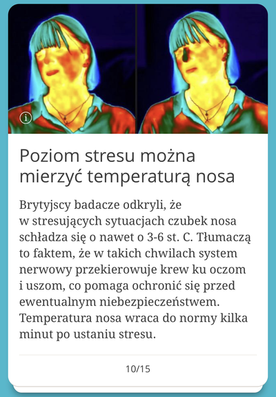 Poziom stresu można
mierzyć temperaturą nosa
Brytyjscy badacze odkryli, że
w stresujących sytuacjach czubek nosa
schładza się o nawet o 3-6 st. C. Tłumaczą
to faktem, że w takich chwilach system
nerwowy przekierowuje krew ku oczom
i uszom, co pomaga ochronić się przed
ewentualnym niebezpieczeństwem.
Temperatura nosa wraca do normy kilka
minut po ustaniu stresu.