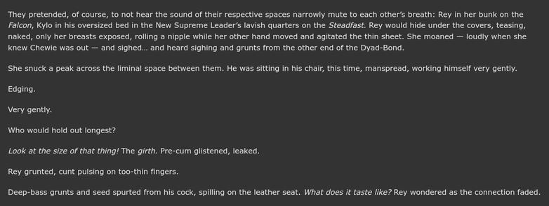They pretended, of course, to not hear the sound of their respective spaces narrowly mute to each otherβs breath: Rey in her bunk on the Falcon, Kylo in his oversized bed in the New Supreme Leaderβs lavish quarters on the Steadfast. Rey would hide under the covers, teasing, naked, only her breasts exposed, rolling a nipple while her other hand moved and agitated the thin sheet. She moaned β loudly when she knew Chewie was out β and sighedβ¦ and heard sighing and grunts from the other end of the Dyad-Bond.
She snuck a peak across the liminal space between them. He was sitting in his chair, this time, manspread, working himself very gently.
Edging.
Very gently.
Who would hold out longest?
Look at the size of that thing! The girth. Pre-cum glistened, leaked.
Rey grunted, cunt pulsing on too-thin fingers.
Deep-bass grunts and seed spurted from his cock, spilling on the leather seat. What does it taste like? Rey wondered as the connection faded.