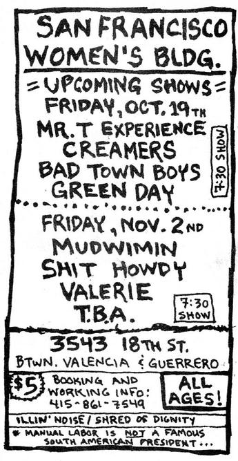 SAN FRANcISCO
WOMEN'S BLDG,
= UPCOMING SHows =

FRIDAY, OCT, 19+,

MR. T EXPERIENCE 5

CREAMERS |3

BAD TowN BOYS |=
...GREENDAY
-------------------------------
FRIDAY , NOV. 2N0

MudwiIMN

SAT Howby

VALERIE  STADLER
TBA.

"3543 18 th ST,
BTwN, VALENCGIA € GUERRERD