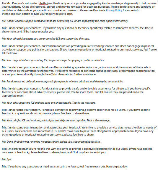 Me: I don't want to support companies that are promoting ICE or are supporting the coup against democracy.  Mic: I understand your concerns...feel free to share them, and I'll be happy to assist you. Me: Your advertising shows you are promoting ICE and supporting the coup. Mic: ...Pandora focuses on providing music streaming services and does not engage in political activities or support any political organizations. ... Me: You run political ads promoting ICE, so you are in fact engaging in political activities. Mic: I understand your concern...the content of these ads is determined by the advertisers themselves. If you have feedback or concerns about specific ads, I recommend reaching out to our support team directly... Me: Pandora has no obligation to accept ads from people who are criminals and destroying communities. Mic: I understand your concern... Me: Your ads supporting ICE and the coup are unacceptable... Mic: I understand your concern... Me: Your ads for ICE and obvious political partisanship are unacceptable... Mic: I understand your frustration and appreciate your feedback...Your concerns are important to us, and I'll make sure to pass them along to the appropriate team... questions or feedback related to our service, please feel free to share. Me: Done. Probably not renewing my subscription unless you stop promoting fascism. Mic: I'm sorry to hear you're feeling this way...