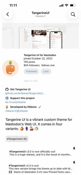screenshot of the account profile for tangerine ui with icons by all three profile links

Begin detected text:

11:11•illTangerineUlnileane.frTangerine Ul for Mastodonjoined October 22, 2023135 posts804 followers follows oneFollowedListsNote to self• Get Tangerine Ulgithub.com/nileane/TangerineUl...• Support this projectko-fi.com/nileane• Developed by Niléane vnileane.fr/@nileaneTangerine Ul is a vibrant custom theme forMastodon's Web Ul. It comes in fourvariants:#TangerineUl (6)7#TangerineUl v2.0 is now officially out!This is a huge release, and it is the result of months...7#TangerineUl v2.4 is out!This new version brings the theme up to date with M...• Demo of Mastodon 4.4's new Pinned Posts caro...

End of detected text
