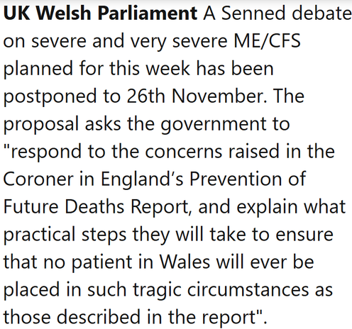 UK Welsh Parliament A Senned debate on severe and very severe ME/CFS planned for this week has been postponed to 26th November. The proposal asks the government to "respond to the concerns raised in the Coroner in England’s Prevention of Future Deaths Report, and explain what practical steps they will take to ensure that no patient in Wales will ever be placed in such tragic circumstances as those described in the report".