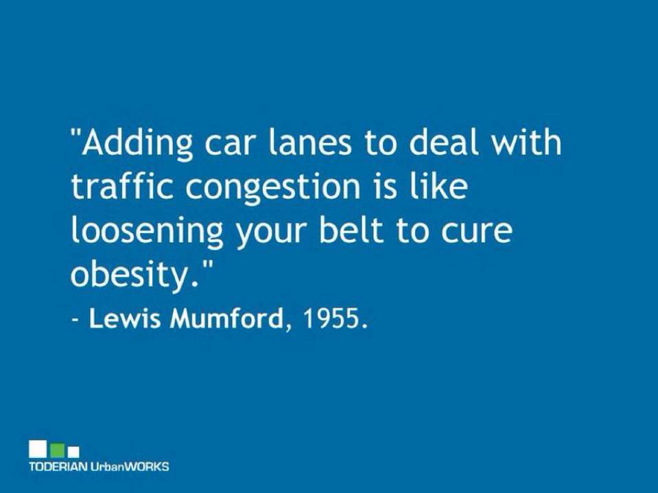 Key quote from the great Lewis Mumford in 1955 — “Adding car lanes to deal with traffic congestion is like loosening your belt to cure obesity.”