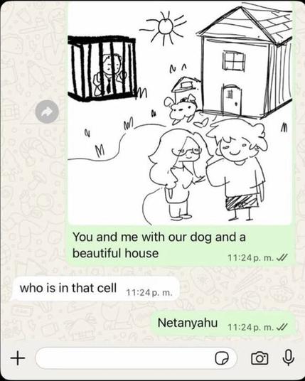 A Whatsapp thread with three messages:
1: A picture sent, which is actually a child like drawing of two people smiling in front of a house in a beautiful garden. Behind on the drawing there is a cage oddly standing there. The message says: "You and me with our dog in a beautiful house"
2: who is in that cell
3: Netanyahu