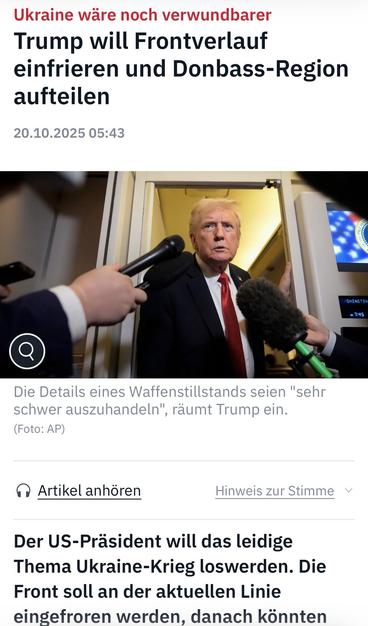Ukraine wäre noch verwundbarer Trump will Frontverlauf einfrieren und Donbass-Region
aufteilen
20.10.2025 05:43
- 7:45
Die Details eines Waffenstillstands seien "sehr schwer auszuhandeln", räumt Trump ein.
(Foto: AP)
• Artikel anhören
Hinweis zur Stimme v
Der US-Präsident will das leidige Thema Ukraine-Krieg loswerden. Die Front soll an der aktuellen Linie eingefroren werden, danach könnten🖖