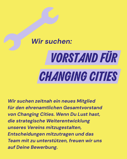 Wir suchen zeitnah ein neues Mitglied für den ehrenamtlichen Gesamtvorstand von Changing Cities. Wenn Du Lust hast, die strategische Weiterentwicklung unseres Vereins mitzugestalten, Entscheidungen mitzutragen und das Team mit zu unterstützen, freuen wir uns auf Deine Bewerbung.
