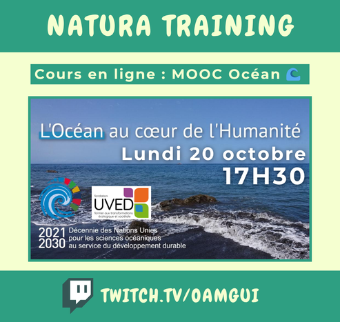 Visuel pour annoncer un live sur la chaîne Twitch de OamGui.  Haut de l’image : Bandeau vert avec texte en lettres majuscules claires : « Natura Training ». En dessous, encadré vert avec texte clair : « Cours en ligne : MOOC Océan 🌊 ».  Centre de l’image : Photo d’un bord de mer avec vagues et rochers. Par-dessus, texte blanc en capitales : « L’Océan au cœur de l’Humanité - Lundi 20 octobre - 17H30 ». Logos présents en bas à gauche : logo coloré de la décennie des Nations Unies pour les sciences océaniques, et logo UVED (carrés colorés). Texte en blanc : « 2021-2030 Décennie des Nations Unies pour les sciences océaniques au service du développement durable ».  Bas de l’image : Bandeau vert foncé avec le logo Twitch à gauche et l’adresse de la chaîne en lettres majuscules : « TWITCH.TV/OAMGUI ».