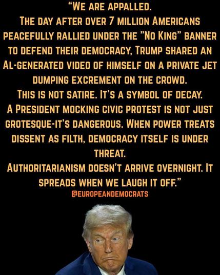"WE ARE APPALLED.
THE DAY AFTER OVER 7 MILLION AMERICANS
PEACEFULLY RALLIED UNDER THE "No KING" BANNER TO DEFEND THEIR DEMOCRACY, TRUMP SHARED AN AL-GENERATED VIDEO OF HIMSELF ON A PRIVATE JET DUMPING EXCREMENT ON THE CROWD.
THIS IS NOT SATIRE. IT'S A SYMBOL OF DECAY.
A PRESIDENT MOCKING CIVIC PROTEST IS NOT JUST GROTESQUE-IT'S DANGEROUS. WHEN POWER TREATS DISSENT AS FILTH, DEMOCRACY ITSELF IS UNDER THREAT.
AUTHORITARIANISM DOESN'T ARRIVE OVERNIGHT. IT SPREADS WHEN WE LAUGH IT OFF." @EUROPEANDEMOCRATS🖖
