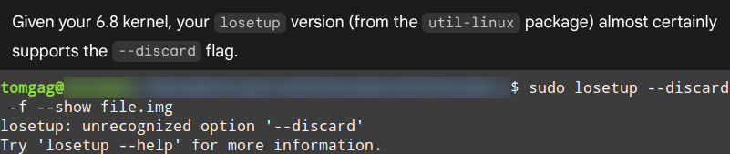 Two command line screenshot stacked above each other. The first one is from Gemini 2.5 saying: "Given your 6.8 kernel, your losetup version (from the util-linux package) almost certainly supports the --discard flag.". The second one is from a bash shell with the commands:
"sudo losetup --discard -f --show file.img 
losetup: unrecognized option '--discard'
Try 'losetup --help' for more information.
"
