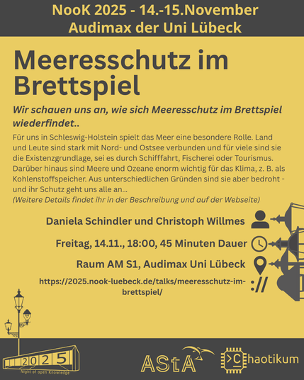 Oben steht "NooK 2025 - 14.-15.November - Audimax der Uni Lübeck".
Dann kommt die Überschrift "Meeresschutz im Brettspiel" mit dem Untertitel "Wir schauen uns an, wie sich Meeresschutz im Brettspiel wiederfindet.." und weiteren Details zum Vortrag.
Beschreibungstext: "Für uns in Schleswig-Holstein spielt das Meer eine besondere Rolle. Land und Leute sind stark mit Nord- und Ostsee verbunden und für viele sind sie die Existenzgrundlage, sei es durch Schifffahrt, Fischerei oder Tourismus. Darüber hinaus sind Meere und Ozeane enorm wichtig für das Klima, z. B. als Kohlenstoffspeicher. Aus unterschiedlichen Gründen sind sie aber bedroht - und ihr Schutz geht uns alle an…"
Dann der Hinweis: "Weitere Details findet ihr in der Beschreibung und auf der Webseite"
Folgende Informationen sind außerdem zum Vortrag gegeben:
Speaker: Daniela Schindler und Christoph Willmes
Zeit: Freitag, 14.11., 18:00, 45min Dauer
Ort: Raum AM S1, Audimax Uni Lübeck
Website: https://2025.nook-luebeck.de/talks/meeresschutz-im-brettspiel/
Unten im Bild ist das Logo der NooK, das Uni-Luebeck-Audimax mit einer 2025 auf den Glasfenster und eine Laternenstange mit drei Gaslaternen. Daneben das Logo des AStA der Uni Lübeck und des Chaotikums.