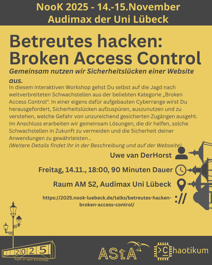 Oben steht "NooK 2025 - 14.-15.November - Audimax der Uni Lübeck".
Dann kommt die Überschrift "Betreutes hacken: Broken Access Control" mit dem Untertitel "Gemeinsam nutzen wir Sicherheitslücken einer Website aus." und weiteren Details zum Vortrag.
Beschreibungstext: "In diesem interaktiven Workshop gehst Du selbst auf die Jagd nach weitverbreiteten Schwachstellen aus der beliebten Kategorie „Broken Access Control“. In einer eigens dafür aufgebauten Cyberrange wirst Du herausgefordert, Sicherheitslücken aufzuspüren, auszunutzen und zu verstehen, welche Gefahr von unzureichend gesicherten Zugängen ausgeht.
Im Anschluss erarbeiten wir gemeinsam Lösungen, die dir helfen, solche Schwachstellen in Zukunft zu vermeiden und die Sicherheit deiner Anwendungen zu gewährleisten…"
Dann der Hinweis: "Weitere Details findet ihr in der Beschreibung und auf der Webseite"
Folgende Informationen sind außerdem zum Vortrag gegeben:
Speaker: Uwe van DerHorst
Zeit: Freitag, 14.11., 18:00, 90min Dauer
Ort: Raum AM S2, Audimax Uni Lübeck
Website: https://2025.nook-luebeck.de/talks/betreutes-hacken-broken-access-control/
Unten im Bild ist das Logo der NooK, das Uni-Luebeck-Audimax mit einer 2025 auf den Glasfenster und eine Laternenstange mit drei Gaslaternen. Daneben das Logo des AStA der Uni Lübeck und des Chaotikums.
