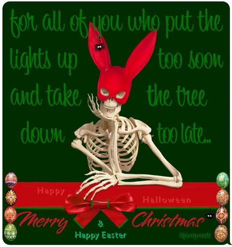 A skeleton sitting with both elbows on what looks like a bar hie is cradling his head with one hand and smiling. The bar has a large red ribbon on it on the ribbon and it says happy Halloween on either side of the ribbon on the margin. There are a series of painted eastern European Easter eggs. The skeleton is wearing a red bunny, ear mask combination and hanging from one ear is a tiny, silly black spider. Surrounding the skeleton are these words “ for all of you who put the lights up too soon and take the tree down too late… Then the next word you see are the happy Halloween on the banner and below that enlarged red cursive letters, merry Christmas and below that in green letters, happy Halloween. Hanging from one of the letters on merry Christmas is another silly little black cartoon spider