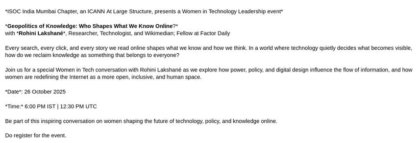 The image contains a promotional graphic for an upcoming event. The graphic is primarily text-based with a clean white background. 

The text reads: “ISOC India Mumbai Chapter, an ICANN at Large Structure, presents Women in Technology Leadership event.

Geopolitics of Knowledge: Who Shapes What We Know Online?

with Rohini Lakshané, Researcher, Technologist, and Wikimedian; Fellow at Factor Daily. 

Every search, every click, and every story we read online shapes what we know and how we think. In a world where technology quietly decides what becomes visible, how do we reclaim knowledge as something that belongs to everyone?. 

Join us for a special Women in Tech conversation with Rohini Lakshané as we explore how power, policy, and digital design influence the flow of information, and how women are redefining the Internet as a more open, inclusive, and human space.

Date: 26 October 2025
Time: 6:00 PM IST | 12:30 PM UTC. 

Be part of this inspiring conversation on women shaping the future of technology, policy, and knowledge online. Do register for the event”.