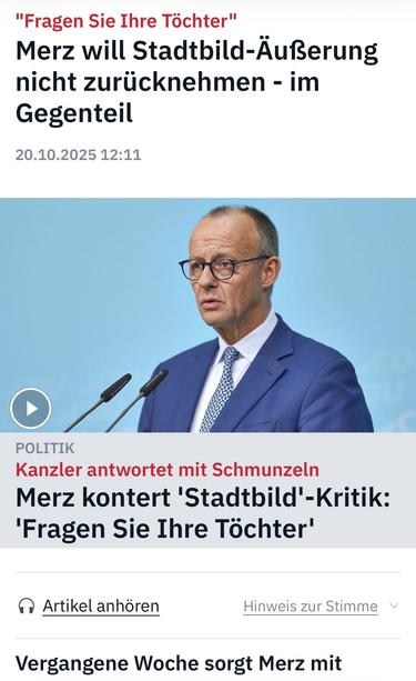 "Fragen Sie Ihre Töchter"
Merz will Stadtbild-Äußerung nicht zurücknehmen - im
Gegenteil
20.10.2025 12:11
POLITIK
Kanzler antwortet mit Schmunzeln
Merz kontert 'Stadtbild'-Kritik:
'Fragen Sie Ihre Töchter'
• Artikel anhören
Hinweis zur Stimme v
Vergangene Woche sorgt Merz mit🖖