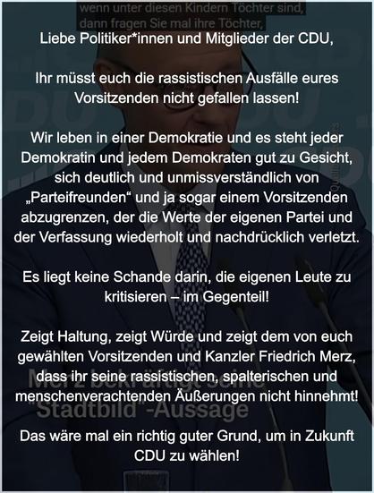 Liebe Politiker*innen und Mitglieder der CDU,
Ihr müsst euch die rassistischen Ausfälle eures Vorsitzenden nicht gefallen lassen. Wir leben in einer Demokratie und es steht jeder Demokratin und jedem Demokraten gut zu Gesicht, sich deutlich und unmissverständlich von „Parteifreunden“ und ja sogar einem Vorsitzenden abzugrenzen, der die Werte der eigenen Partei und der Verfassung wiederholt und nachdrücklich verletzt. Es liegt keine Schande darin, die eigenen Leute zu kritisieren – im Gegenteil! Zeigt Haltung, zeigt Würde und zeigt dem von euch gewählten Vorsitzenden und Kanzler Friedrich Merz, dass ihr seine rassistischen, spalterischen und menschenverachtenden Äußerungen nicht hinnehmt! Das wäre mal ein richtig guter Grund, um in Zukunft CDU zu wählen!