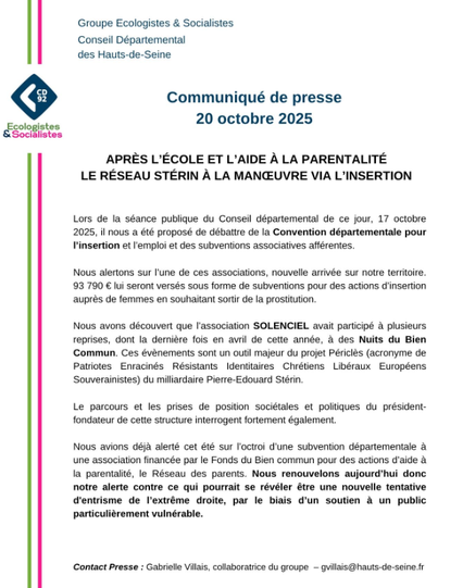 Groupe Ecologistes & Socialistes
20 octobre 2025
APRES L’ECOLE ET L'AIDE A LA PARENTALITE LE RESEAU STERIN A LA MANOEUVRE VIA L'INSERTION
Lors de la séance publique du Conseil départemental de ce jour, 17 octobre
2025, il nous a été proposé de débattre de la Convention départementale pour
l'insertion et l'emploi et des subventions associatives afférentes.
Nous alertons sur l'une de ces associations, nouvelle arrivée sur notre territoire. 93 790 € lui seront versés sous forme de subventions pour des actions d'insertion auprès de femmes en souhaitant sortir de la prostitution.
Nous avons découvert que l'association SOLENCIEL avait participé à plusieurs
reprises, encore récemment en avril de cette année, aux Nuits du Bien
Commun. Ces événements sont un outil majeur du projet Périclés (acronyme de Patriotes Enracinés Résistants Identitaires Chrétiens Libéraux Européens Souverainistes) du milliardaire Pierre-Edouard Stérin.
Le parcours et les prises de position sociétales et politiques du président-fondateur de cette structure interrogent fortement également.
Nous avions déjà alerté cet été sur l'octroi d'une subvention départementale a
une association financée par le Fonds du Bien commun pour des actions d'aide à la parentalité, le Réseau des Parents. 
Nous renouvelons aujourd'hui donc notre alerte contre ce qui pourrait se révéler étre une nouvelle tentative d'entrisme de I'extrème-droite, par le biais d'un soutien a un public particulièrement vulnérable.