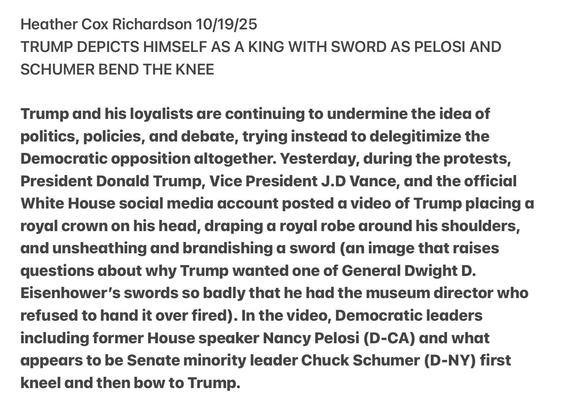 Heather Cox Richardson 10/19/25
TRUMP DEPICTS HIMSELF AS A KING WITH SWORD AS PELOSI AND
SCHUMER BEND THE KNEE
Trump and his loyalists are continuing to undermine the idea of
politics, policies, and debate, trying instead to delegitimize the
Democratic opposition altogether. Yesterday, during the protests,
President Donald Trump, Vice President J.D Vance, and the official
White House social media account posted a video of Trump placing a
royal crown on his head, draping a royal robe around his shoulders,
and unsheathing and brandishing a sword (an image that raises
questions about why Trump wanted one of General Dwight D.
Eisenhower's swords so badly that he had the museum director who
refused to hand it over fired). In the video, Democratic leaders
including former House speaker Nancy Pelosi (D-CA) and what
appears to be Senate minority leader Chuck Schumer (D-NY) first
kneel and then bow to Trump.