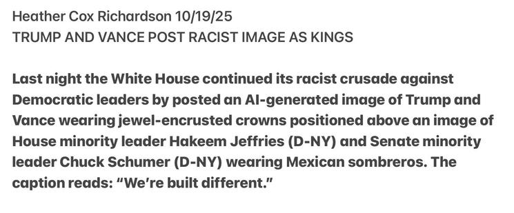 Heather Cox Richardson 10/19/25
TRUMP AND VANCE POST RACIST IMAGE AS KINGS
Last night the White House continued its racist crusade against
Democratic leaders by posted an Al-generated image of Trump and
Vance wearing jewel-encrusted crowns positioned above an image of
House minority leader Hakeem Jeffries (D-NY) and Senate minority
leader Chuck Schumer (D-NY) wearing Mexican sombreros. The
caption reads: “We're built different.”