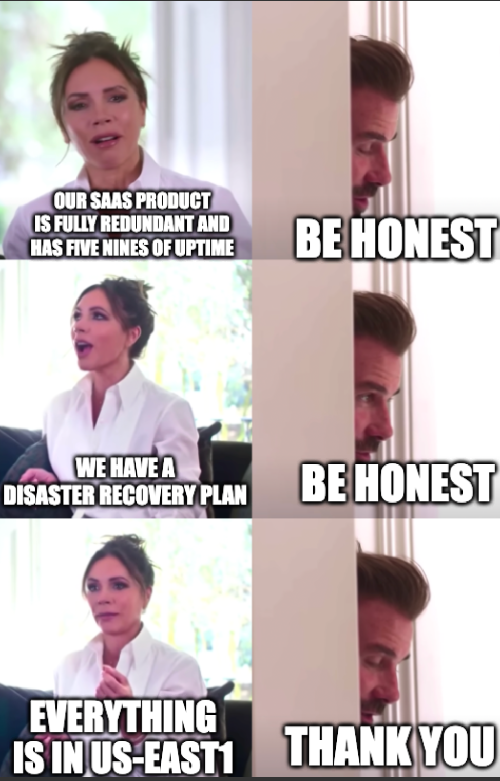 The David and Victoria Beckham "be honest" meme: V: our SAAS product is fully redundant and has five nines of uptime D: be honest V: we have a disaster recovery plan D: be honest V: everything is in us-east1 D: thank you
