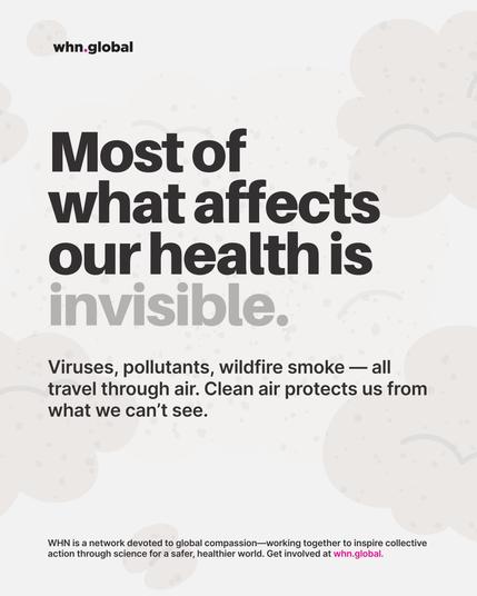 Promotional graphic from whn.global with a light gray background and stylized cloud-like shapes symbolizing air and particles.
Main text reads in bold black and gray letters:
“Most of what affects our health is invisible.”
Supporting text below:
“Viruses, pollutants, wildfire smoke — all travel through air. Clean air protects us from what we can’t see.”
At the bottom, smaller text says:
“WHN is a network devoted to global compassion — working together to inspire collective action through science for a safer, healthier world. Get involved at whn.global.”