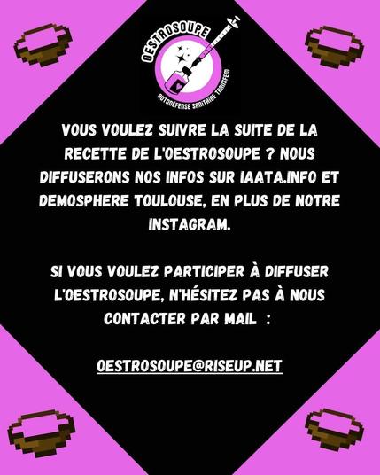 Vous voulez suivre la suite de la recette de l'oestrosoupe ? Nous diffuserons nos infos sur iaata.info et demosphere toulouse, en plus du fedivers.

Si vous voulez participer à diffuser l'oestrosoupe, n'hésitez pas à nous contacter par mail : oestrosoupe@riseup.net