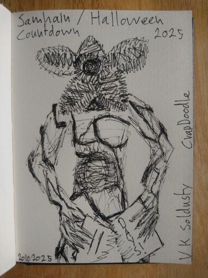This quick doodle is of the demigorgon from Netflix's Stranger Things.
It's human like in form, head, two arms, hands, torso, two legs & feet. Where it's face should be it has a gaping maw almost large enough to fit a human head in. Around it are five large petal like flaps of flesh that can fold up over each other to cover the maw completely. They & the maw are edged with lots of sharp teeth. 
It's body & limbs are crisscrossed with lines of vines some thin, some almost branch like in thickness & with a tree root like texture. 
We see most of the creature as it faces the viewer but only down to the top half of the legs.
It's arms are held slightly forwards but low & each hand holds one half of a torn sheet of paper. One the left half it reads: 11, on the right half it says: Days! One letter written beneath the other. 
Across the top of the image are the words: Samhain / Halloween Countdown 2025
Along the bottom of the image it reads: 20102025, and up the side from the right lower corner it says: V K Soldusty — CrapDoodle