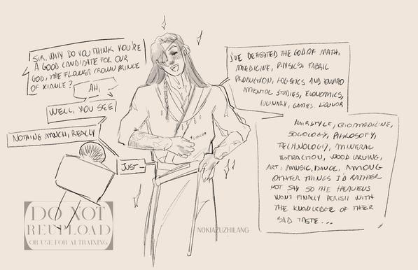 Sketch drawing featuring Hua Cheng, a long haired man with an eyepath on his right eye, scratching his belly with his righthand, and the left resting on his hips, smug. Speech bubbles follow. 

"Sir, why do you think you're a good candidate for our god, the flower crown prince of Xianle?"
"Ah, well, you see, nothing much, really, just-"
"I've defeated the god of math, medicine, physics, fabric production, logistics and enviromental studies, economics, culinary, games, liquor, hairstyle, biomedicine, sociology, philosophy, technology, mineral extraction, wood carving, art, music, dance, among other things I'd rather not say so the heavens won't finally perish with the knowledge of their bad taste..."