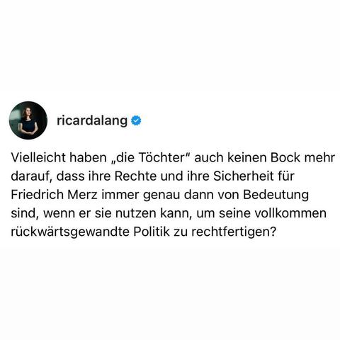 Ein Social-Media-Beitrag von einem Profil mit dem Namen „ricardalang“ mit einem blauen Häkchen. Das Profilbild zeigt Ricarda Lang. Über dem Bild steht in weißem Schriftzug der folgende Text: „Vielleicht haben 'die Töchter' auch keinen Bock mehr darauf, dass ihre Rechte und ihre Sicherheit für Friedrich Merz immer genau dann von Bedeutung sind, wenn er sie nutzen kann, um seine vollkommen rückwärtsgewandte Politik zu rechtfertigen?“