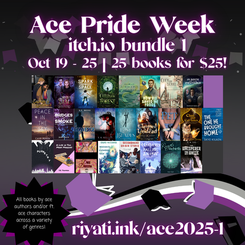 Ace Pride Week
itch.io bundle 1
Oct 19 - 25 | 25 books for $25!
Book covers for the following books are listed top left to bottom right:
Enemies to Enemies - Ash Kreider
Devil’s Deal - Tessa Hastjarjanto
A Spark in Space - Janina Franck
Child of the Forest - Audrey Simmons
A Dragon’s Treasure - Elis Madsen
How Six Saved the Frogs - Blaine D. Arden
City of Strife - Claudie Arseneault
In Spite of the Inevitable - Morgan Biscup
 Peace in the Sky - Caye Marsh
Bridges of Smoke - Julie March
Where We Converge - A. E. Bross
Sidetracked - S. K. Kelley
Lost Blades - Liz Sauco
Claimed by the Undead - C. L. Carhart
Pet - H. S. Kallinger
Chai and Cat-tales - Lynn Strong
The One He Brought Home - Skye Kilean
Puppetry - Nina Waters
A Life in Too Many Margins - S. E. Thomson
Doce Drosera - Anita
Merchants of Knowledge and Magic - Erika McCorkle
Secondhand Origin Storie - Lee Brontide
The Harmony of Falling Snow - Audora Brokaw
Riyati Rebirth - Kai Zeal
The Whisperer in White - Y. R. Liu

All books by ace authors and/or ft. ace characters across a variety of genres!
riyati.ink/ace2025-1
