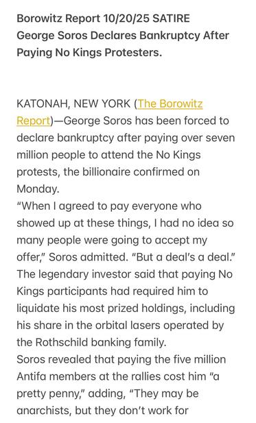 Borowitz Report 10/20/25 SATIRE
George Soros Declares Bankruptcy After
Paying No Kings Protesters.
KATONAH, NEW YORK (The Borowitz
Report)—George Soros has been forced to
declare bankruptcy after paying over seven
million people to attend the No Kings
protests, the billionaire confirmed on
Monday.
"When | agreed to pay everyone who
showed up at these things, | had no idea so
many people were going to accept my
offer,” Soros admitted. “But a deal’s a deal.”
The legendary investor said that paying No
Kings participants had required him to
liquidate his most prized holdings, including
his share in the orbital lasers operated by
the Rothschild banking family.
Soros revealed that paying the five million
Antifa members at the rallies cost him "a
pretty penny,” adding, “They may be
anarchists, but they don't work for