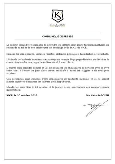 KADA SADOUNI AVOCAT
COMMUNIQUÉ DE PRESSE
Le cabinet vient d'être saisi afin de défendre les intérêts d'un jeune tunisien martyrisé en raison de sa foi et de son origine par un équipage de la B.A.C de NICE.
Rien ne lui sera épargné, insultes racistes, violences physiques, humiliations et crachats.
L'épisode de barbarie trouvera son paroxysme lorsque l'équipage décidera de déchirer le Coran, faire avaler des pages de ce livre sacré à mon client.
D'autres faits sordides comme le fait de s'essuyer les chaussures de services avec ce livre saint sont à l'ordre du jour alors qu'un autodafé a aussi été suggéré à de multiples reprises.
Ces personnes sont indignes d'être dépositaires de l'autorité publique et ils ne seront jamais capables d'incarner les valeurs de la République.
L'audience aura lieu le 24 octobre et la justice devra sanctionner ces comportements intolérables.
NICE, le 20 octobre 2025
Moi comme SADOUNI