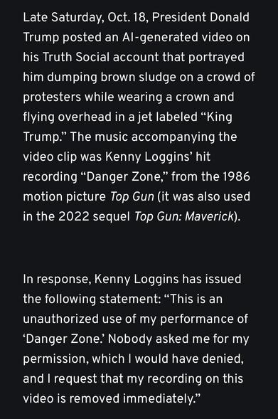 Late Saturday, Oct. 18, President Donald Trump posted an AI-generated video on his Truth Social account that portrayed him dumping brown sludge on a crowd of protesters while wearing a crown and flying overhead in a jet labeled “King Trump.” The music accompanying the video clip was Kenny Loggins’ hit recording “Danger Zone,” from the 1986 motion picture Top Gun (it was also used in the 2022 sequel Top Gun: Maverick).
In response, Kenny Loggins has issued the following statement: “This is an unauthorized use of my performance of ‘Danger Zone.’ Nobody asked me for my permission, which I would have denied, and I request that my recording on this video is removed immediately.”