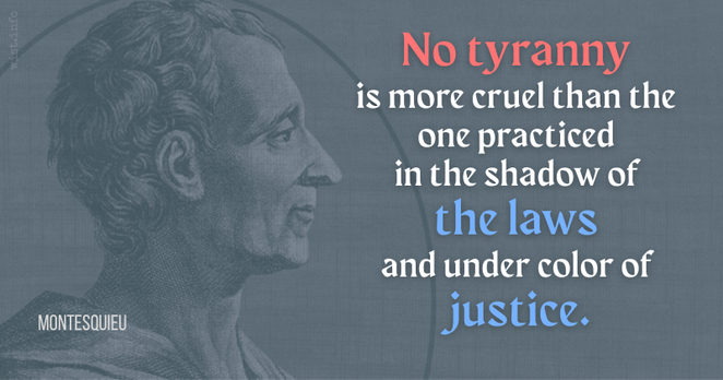 No tyranny is more cruel than the one practiced in the shadow of the laws and under color of justice - Montesquieu