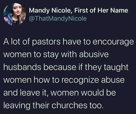 Alt-text:

Social media post by Mandy Nicole about pastors and abusive relationships.

Transcribed Text:

Mandy Nicole, First of Her Name @ThatMandyNicole

A lot of pastors have to encourage women to stay with abusive husbands because if they taught women how to recognize abuse and leave it, women would be leaving their churches too.