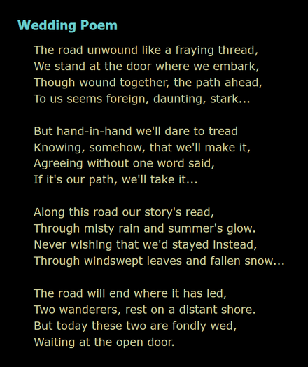 screenshot of text, a poem titled "Wedding Poem"

The road unwound like a fraying thread,
We stand at the door where we embark,
Though wound together, the path ahead,
To us seems foreign, daunting, stark...

But hand-in-hand we'll dare to tread
Knowing, somehow, that we'll make it,
Agreeing without one word said,
If it's our path, we'll take it...

Along this road our story's read,
Through misty rain and summer's glow.
Never wishing that we'd stayed instead,
Through windswept leaves and fallen snow...

The road will end where it has led,
Two wanderers, rest on a distant shore.
But today these two are fondly wed,
Waiting at the open door.