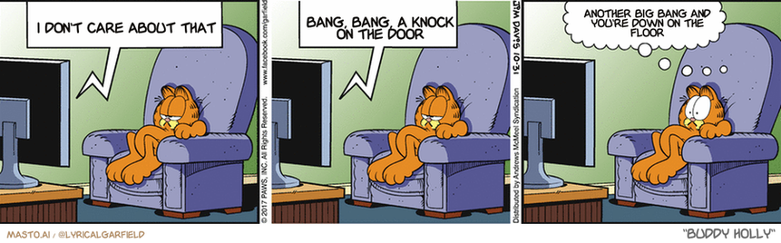 Original Garfield comic from October 31, 2017
Text replaced with lyrics from: Buddy Holly

Transcript:
• I Don't Care About That
• Bang, Bang, A Knock On The Door
• Another Big Bang And You're Down On The Floor


--------------
Original Text:
• TV:  Tonight, on Monster Horror Theater...  "Attack of the Zombie Recliner".
• Chair:  You're blocking my view.

The image is a comic strip featuring three panels. Each panel represents a different scene within the comic. The panels are connected together in a vertical format, creating a chain-like arrangement.

In the first panel, a cat is sitting in a chair in a living room, looking sad and lonely. The cat is accompanied by three speech bubbles in different panels. The third panel depicts another cat sitting in the same chair, but this time with a different expression.

The comic strip includes various objects and actions, such as the cat looking at a computer screen and the other cat sitting in the same chair, as well as the cat looking down and the third panel showing the cat in a sad expression.