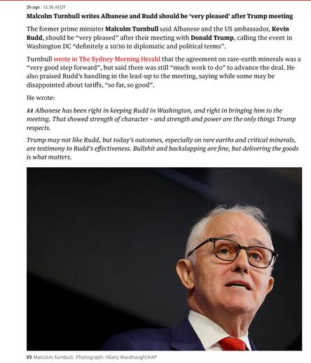 2h ago12.36 AEDT
Malcolm Turnbull writes Albanese and Rudd should be ‘very pleased’ after Trump meeting
The former prime minister Malcolm Turnbull said Albanese and the US ambassador, Kevin Rudd, should be “very pleased” after their meeting with Donald Trump, calling the event in Washington DC “definitely a 10/10 in diplomatic and political terms”.
Turnbull wrote in The Sydney Morning Herald that the agreement on rare-earth minerals was a “very good step forward”, but said there was still “much work to do” to advance the deal. He also praised Rudd’s handling in the lead-up to the meeting, saying while some may be disappointed about tariffs, “so far, so good”.
He wrote:
Albanese has been right in keeping Rudd in Washington, and right in bringing him to the meeting. That showed strength of character – and strength and power are the only things Trump respects.
Trump may not like Rudd, but today’s outcomes, especially on rare earths and critical minerals, are testimony to Rudd’s effectiveness. Bullshit and backslapping are fine, but delivering the goods is what matters.
https://www.theguardian.com/australia-news/live/2025/oct/21/australia-news-live-michaelia-cash-china-jet-raaf-prime-minister-anthony-albanese-donald-trump-white-house-critical-minerals-deal-ntwnfb