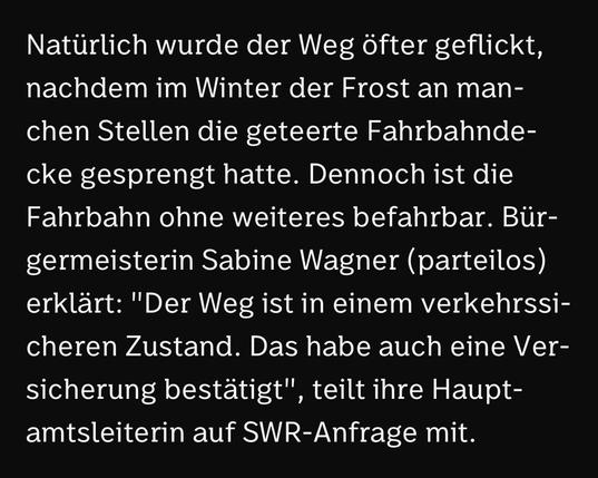 Natürlich wurde der Weg Öfter geflickt, nachdem im Winter der Frost an manchen Stellen die geteerte Fahrbahnde-cke gesprengt hatte. Dennoch ist die Fahrbahn ohne weiteres befahrbar. Bürgermeisterin Sabine Wagner (parteilos) erklärt: "Der Weg ist in einem verkehrssicheren Zustand. Das habe auch eine Versicherung bestätigt", , teilt ihre Haupt-
amtsleiterin auf SWR-Anfrage mit.