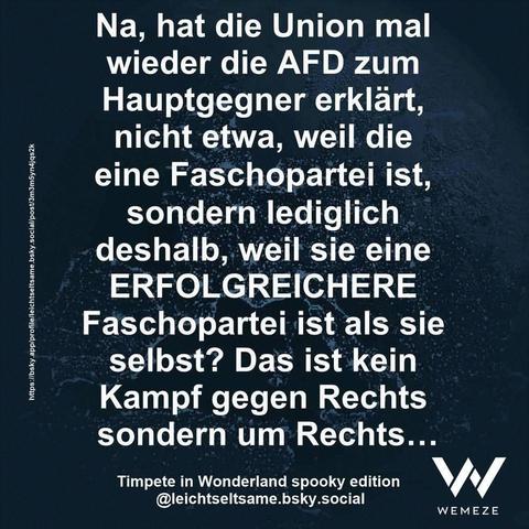 Dunkelgrünen Hintergrund mit Zitat:"Na, hat die Union mal wieder die AFD zum Hauptgegner erklärt, nicht etwa, weil die eine Faschopartei ist, sondern lediglich deshalb, weil sie eine ERFOLGREICHERE Faschopartei ist als sie selbst? Das ist kein Kampf gegen Rechts sondern um Rechts..."

Timpete in Wonderland spooky edition @leichtseltsame.bsky.social

Ein Bild von Wemeze