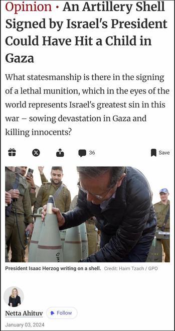 Uit https://www.haaretz.com/opinion/2024-01-03/ty-article/.premium/a-munition-signed-by-israeli-president-could-hit-a-child/0000018c-cbc4-d4e1-ad8f-fff5a0c70000

Opinion An Artillery Shell Signed by Israel's President Could Have Hit a Child in Gaza

What statesmanship is there in the signing of a lethal munition, which in the eyes of the world represents Israel's greatest sin in this war – sowing devastation in Gaza and killing innocents?

[Foto: President Isaac Herzog signeert een 155mm granaat bestemd voor Gaza - tussen lachende en fotograferende monsters van de Israeli Demolition Forces]
President Isaac Herzog writing on a shell. Credit: Haim Tzach / GPO


Door Netta Ahituv, January 03, 2024