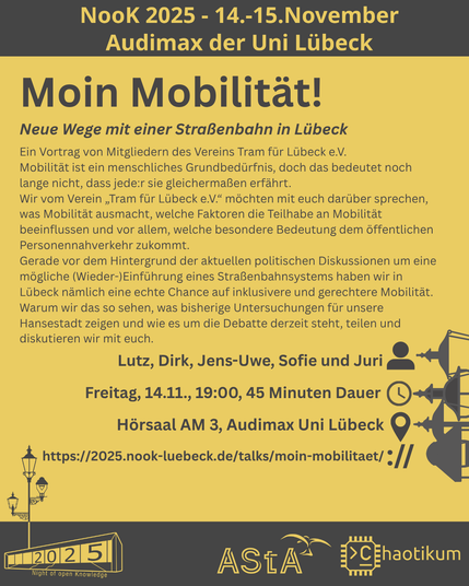 Oben steht "NooK 2025 - 14.-15.November - Audimax der Uni Lübeck".
Dann kommt die Überschrift "Moin Mobilität!" mit dem Untertitel "Neue Wege mit einer Straßenbahn in Lübeck" und weiteren Details zum Vortrag.
Beschreibungstext: "Ein Vortrag von Mitgliedern des Vereins Tram für Lübeck e.V.
Mobilität ist ein menschliches Grundbedürfnis, doch das bedeutet noch lange nicht, dass jede:r sie gleichermaßen erfährt.
Wir vom Verein „Tram für Lübeck e.V.“ möchten mit euch darüber sprechen, was Mobilität ausmacht, welche Faktoren die Teilhabe an Mobilität beeinflussen und vor allem, welche besondere Bedeutung dem öffentlichen Personennahverkehr zukommt.
Gerade vor dem Hintergrund der aktuellen politischen Diskussionen um eine mögliche (Wieder-)Einführung eines Straßenbahnsystems haben wir in Lübeck nämlich eine echte Chance auf inklusivere und gerechtere Mobilität. Warum wir das so sehen, was bisherige Untersuchungen für unsere Hansestadt zeigen und wie es um die Debatte derzeit steht, teilen und diskutieren wir mit euch."
Folgende Informationen sind außerdem zum Vortrag gegeben:
Speaker: Lutz, Dirk, Jens-Uwe, Sofie und Juri
Zeit: Freitag, 14.11., 19:00, 45min Dauer
Ort: Hörsaal AM3, Audimax Uni Lübeck
Website: https://2025.nook-luebeck.de/talks/moin-mobilitaet/
Unten im Bild ist das Logo der NooK, das Uni-Luebeck-Audimax mit einer 2025 auf den Glasfenster und eine Laternenstange mit drei Gaslaternen. Daneben das Logo des AStA der Uni Lübeck und des Chaotikums.