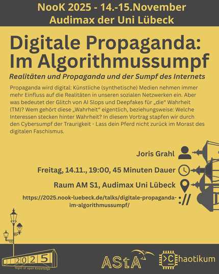 Oben steht "NooK 2025 - 14.-15.November - Audimax der Uni Lübeck".
Dann kommt die Überschrift "Digitale Propaganda: Im Algorithmussumpf" mit dem Untertitel "Realitäten und Propaganda und der Sumpf des Internets" und weiteren Details zum Vortrag.
Beschreibungstext: "Propaganda wird digital: Künstliche (synthetische) Medien nehmen immer mehr Einfluss auf die Realitäten in unseren sozialen Netzwerken ein. Aber was bedeutet der Glitch von AI Slops und Deepfakes für „die“ Wahrheit (TM)? Wem gehört diese „Wahrheit“ eigentlich, beziehungsweise: Welche Interessen stecken hinter Wahrheit? In diesem Vortrag stapfen wir durch den Cybersumpf der Traurigkeit - Lass dein Pferd nicht zurück im Morast des digitalen Faschismus."
Folgende Informationen sind außerdem zum Vortrag gegeben:
Speaker: Joris Grahl
Zeit: Freitag, 14.11., 19:00, 45min Dauer
Ort: Raum AM S1, Audimax Uni Lübeck
Website: https://2025.nook-luebeck.de/talks/digitale-propaganda-im-algorithmussumpf/
Unten im Bild ist das Logo der NooK, das Uni-Luebeck-Audimax mit einer 2025 auf den Glasfenster und eine Laternenstange mit drei Gaslaternen. Daneben das Logo des AStA der Uni Lübeck und des Chaotikums.