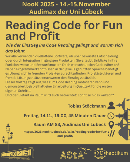 Oben steht "NooK 2025 - 14.-15.November - Audimax der Uni Lübeck".
Dann kommt die Überschrift "Reading Code for Fun and Profit" mit dem Untertitel "Wie der Einstieg ins Code Reading gelingt und warum sich das lohnt" und weiteren Details zum Vortrag.
Beschreibungstext: "Wir alle verwenden quelloffene Software, ob über bewusste Entscheidung oder durch Integration in gängigen Produkten. Sie erlaubt Einblicke in ihre Funktionsweise und Entwurfsmuster. Doch wer schaut sich Code näher an?
Neben Programmierkenntnissen in der jeweils genutzten Sprache benötigt es Übung, sich in fremden Projekten zurechtzufinden. Projektstrukturen und fremde Lösungsansätze erschweren den Einstieg zusätzlich.
Dieser Vortrag zeigt auf, was zum Code Reading motivieren kann und demonstriert beispielhaft eine Einarbeitung in Quelltext für die ersten eigenen Schritte.
Und der Elefant im Raum wird auch betrachtet: Lohnt sich das wirklich?"
Folgende Informationen sind außerdem zum Vortrag gegeben:
Speaker: Tobias Stöckmann
Zeit: Freitag, 14.11., 19:00, 45min Dauer
Ort: Raum AM S3, Audimax Uni Lübeck
Website: https://2025.nook-luebeck.de/talks/reading-code-for-fun-and-profit/
Unten im Bild ist das Logo der NooK, das Uni-Luebeck-Audimax mit einer 2025 auf den Glasfenster und eine Laternenstange mit drei Gaslaternen. Daneben das Logo des AStA der Uni Lübeck und des Chaotikums.