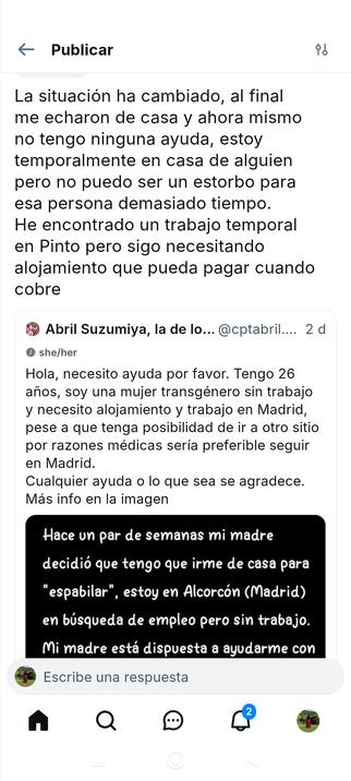 La situación ha cambiado, al final me echaron de casa y ahora mismo no tengo ninguna ayuda, estoy temporalmente en casa de alguien pero no puedo ser un estorbo para esa persona demasiado tiempo. He encontrado un trabajo temporal en Pinto pero sigo necesitando alojamiento que pueda pagar cuando cobre