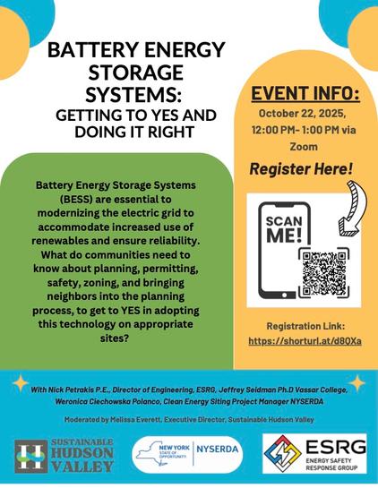 Poster advertising a webinar. Title: "Battery Energy Storage Systems: Getting to Yes and Doing it Right."  Description: "Battery Energy Storage Systems (BESS) are essential to modernizing the electric grid to accommodate increased use of renewables and ensure reliability. What do communities need to know about planning, permitting, safety, zoning, and bringing neighbors into the planning process to get to YES in adopting this technology on appropriate sites?"  With Nick Petrackis, P.E., Director of Engineering, ESRG; Jeffrey Seidman, PhD Vassar College, Veronica Ciechowska Polanco, Clean Energy Siting Project Mangager NYSERDA."  The event is Oct. 22, 2025, 12:00PM - 1:00PM via Zoom.  Registration Link:  https://shorturl.at/d8QXa