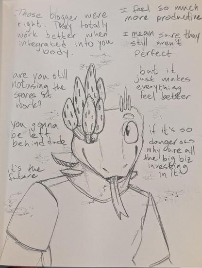 A lizard man giddily looks over at someone off screen. He's got morels mushrooms growing from his right eye, some spires of fungus growing from the left side of his head. His neck has shelves of mushrooms growing from it. Clouds of spores drift around him.

"Those bloggers were right." he babbles. "They totally work better when integrated into you body."

"I feel so much more productive. I mean sure they still aren't perfect," he excuses before continuing with "but it just makes everything feel better."

"are you still not using the spores at work," he accused. "You gonna be left behind dude, it's the future." 

Spores slowly drift like snow from his mouth before finally saying, "if it's so dangerous why are all the big biz investing in it?"