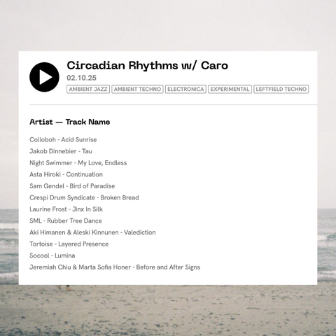 Circadian Rhythms w/ Caro - 02.10.25 - Ambient Jazz, Ambient Techno, Electronica, Experimental, Leftfield Techno

Artist — Track Name
Colloboh - Acid Sunrise
Jakob Dinnebier - Tau
Night Swimmer - My Love, Endless
Asta Hiroki - Continuation
Sam Gendel - Bird of Paradise
Crespi Drum Syndicate - Broken Bread
Laurine Frost - Jinx In Silk
SML - Rubber Tree Dance
Aki Himanen & Aleski Kinnunen - Valediction
Tortoise - Layered Presence
Socool - Lumina
Jeremiah Chiu & Marta Sofia Honer - Before and After Signs