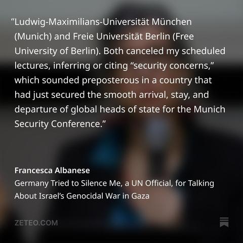"Ludwig-Maximilians-Universität München (Munich) and Freie Universität Berlin (Free University of Berlin). Both canceled my scheduled lectures, inferring or citing “security concerns,” which sounded preposterous in a country that had just secured the smooth arrival, stay, and departure of global heads of state for the Munich Security Conference."
Francesca Albanese
Germany Tried to Silence Me, a UN Official, for Talking About Israel's Genocidal War in Gaza