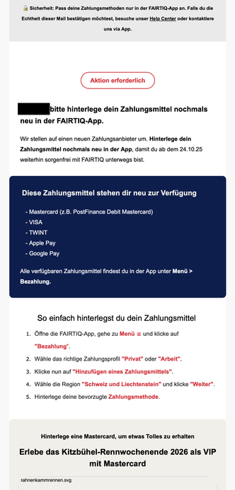 E-Mail von FAIRTIQ mit dem Hinweis «Aktion erforderlich». Die Empfängerin wird aufgefordert, ihr Zahlungsmittel in der FAIRTIQ-App erneut zu hinterlegen, da das Unternehmen auf einen neuen Zahlungsanbieter umstellt. Die Aktualisierung muss bis zum 24. Oktober 2025 erfolgen, um den Dienst weiterhin nutzen zu können. Als neue Zahlungsmethoden stehen Mastercard (einschliesslich PostFinance Debit Mastercard), VISA, TWINT, Apple Pay und Google Pay zur Verfügung. Die Nachricht enthält eine Schritt-für-Schritt-Anleitung zum Hinterlegen des Zahlungsmittels in der App sowie den Sicherheitshinweis, Änderungen ausschliesslich in der FAIRTIQ-App vorzunehmen und bei Zweifeln den Help Center-Link zu verwenden. Im unteren Teil wird eine Aktion beworben: Wer eine Mastercard hinterlegt, hat die Chance, das Kitzbühel-Rennwochenende 2026 als VIP zu erleben.
